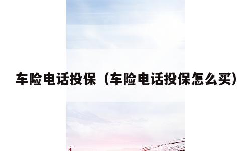 车险电话投保（车险电话投保怎么买）