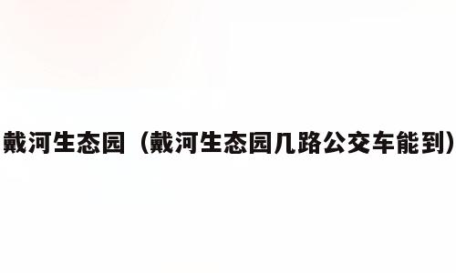 戴河生态园（戴河生态园几路公交车能到）