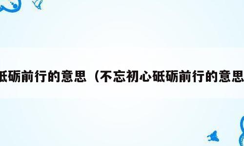砥砺前行的意思（不忘初心砥砺前行的意思）