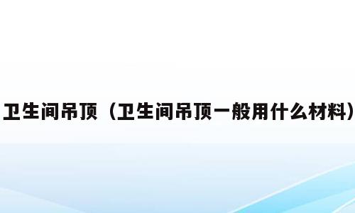 卫生间吊顶（卫生间吊顶一般用什么材料）