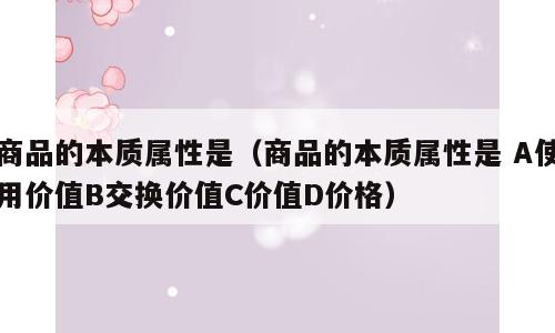 商品的本质属性是（商品的本质属性是 A使用价值B交换价值C价值D价格）