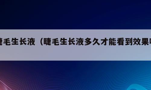 睫毛生长液（睫毛生长液多久才能看到效果呢）