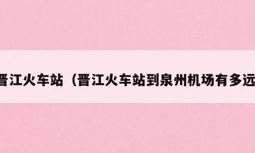 晋江火车站（晋江火车站到泉州机场有多远）