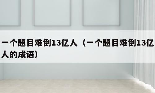 一个题目难倒13亿人（一个题目难倒13亿人的成语）