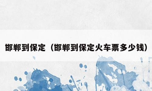 邯郸到保定（邯郸到保定火车票多少钱）