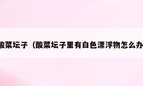 酸菜坛子（酸菜坛子里有白色漂浮物怎么办）