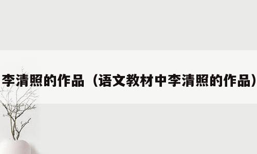 李清照的作品（语文教材中李清照的作品）