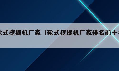 轮式挖掘机厂家（轮式挖掘机厂家排名前十名）