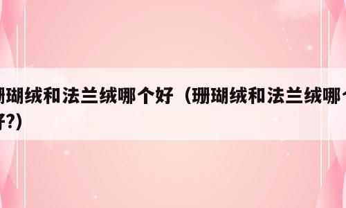 珊瑚绒和法兰绒哪个好（珊瑚绒和法兰绒哪个好?）