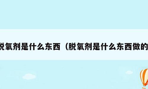 脱氧剂是什么东西（脱氧剂是什么东西做的）