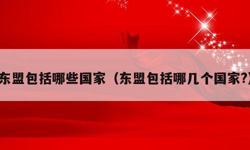 东盟包括哪些国家（东盟包括哪几个国家?）