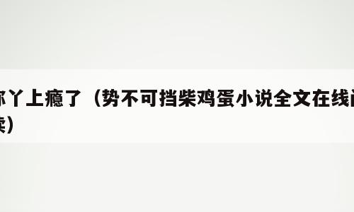 你丫上瘾了（势不可挡柴鸡蛋小说全文在线阅读）