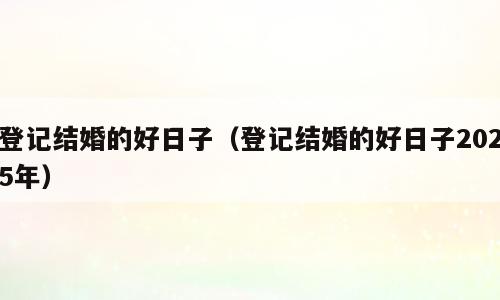 登记结婚的好日子（登记结婚的好日子2025年）