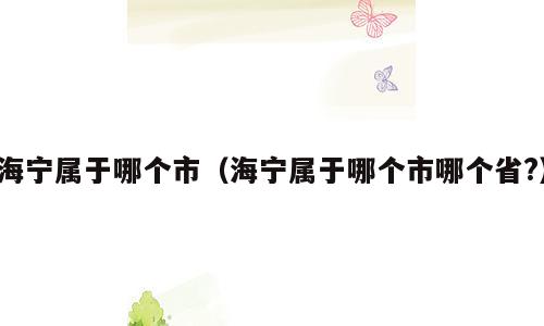海宁属于哪个市（海宁属于哪个市哪个省?）