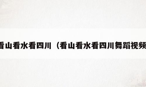 看山看水看四川（看山看水看四川舞蹈视频）