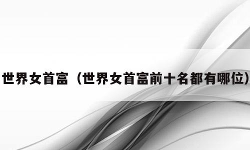 世界女首富（世界女首富前十名都有哪位）