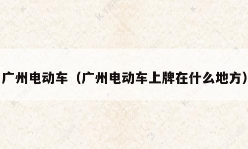 广州电动车（广州电动车上牌在什么地方）