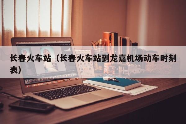 长春火车站（长春火车站到龙嘉机场动车时刻表）