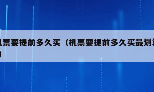 机票要提前多久买（机票要提前多久买最划算?）