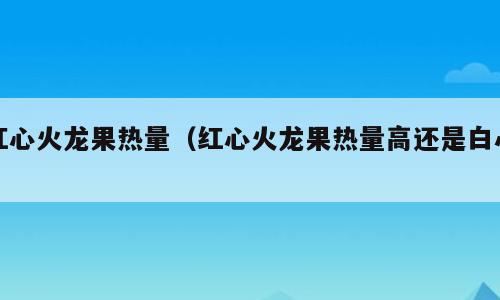 红心火龙果热量（红心火龙果热量高还是白心）