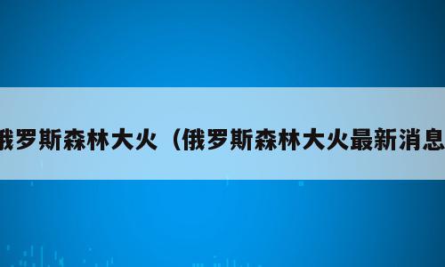 俄罗斯森林大火（俄罗斯森林大火最新消息）