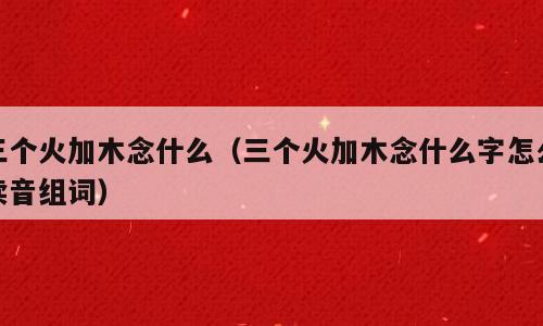 三个火加木念什么（三个火加木念什么字怎么读音组词）