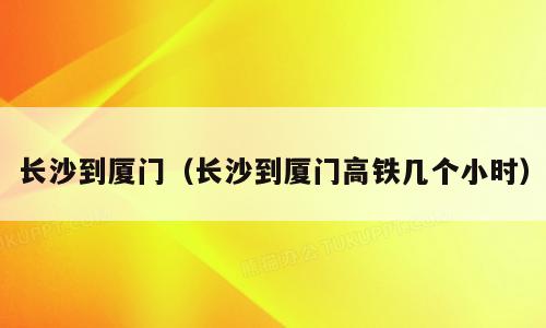 长沙到厦门（长沙到厦门高铁几个小时）