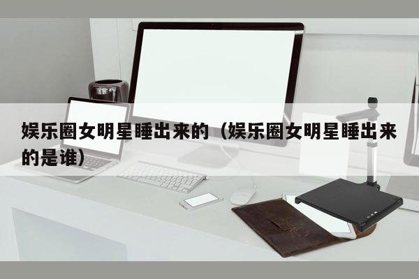 娱乐圈女明星睡出来的（娱乐圈女明星睡出来的是谁）