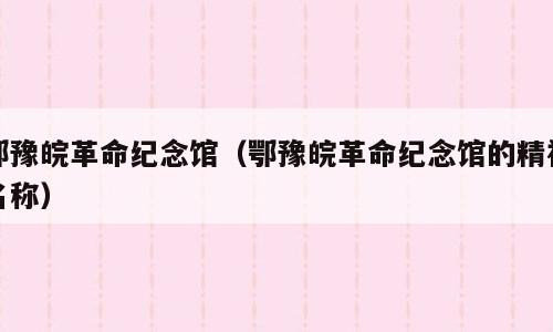 鄂豫皖革命纪念馆（鄂豫皖革命纪念馆的精神名称）