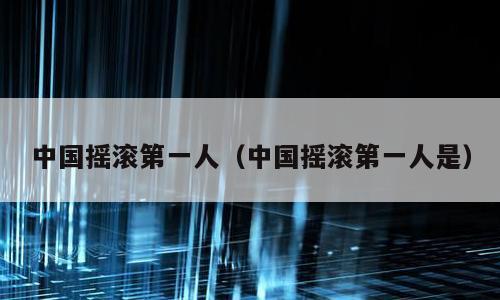 中国摇滚第一人（中国摇滚第一人是）