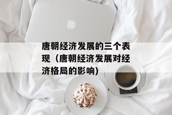 唐朝经济发展的三个表现（唐朝经济发展对经济格局的影响)