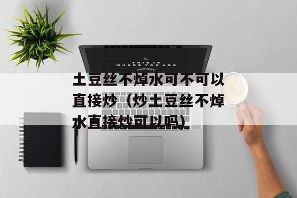 土豆丝不焯水可不可以直接炒（炒土豆丝不焯水直接炒可以吗)