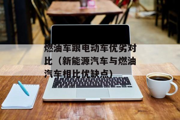 燃油车跟电动车优劣对比（新能源汽车与燃油汽车相比优缺点)