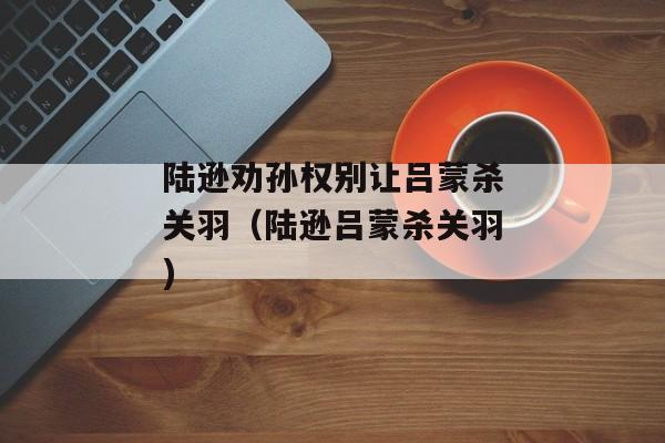 陆逊劝孙权别让吕蒙杀关羽（陆逊吕蒙杀关羽)