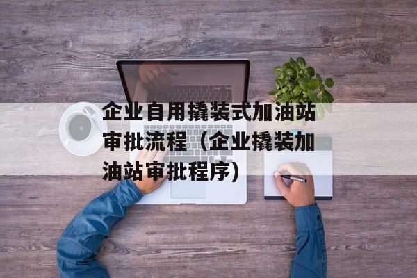 企业自用撬装式加油站审批流程（企业撬装加油站审批程序)