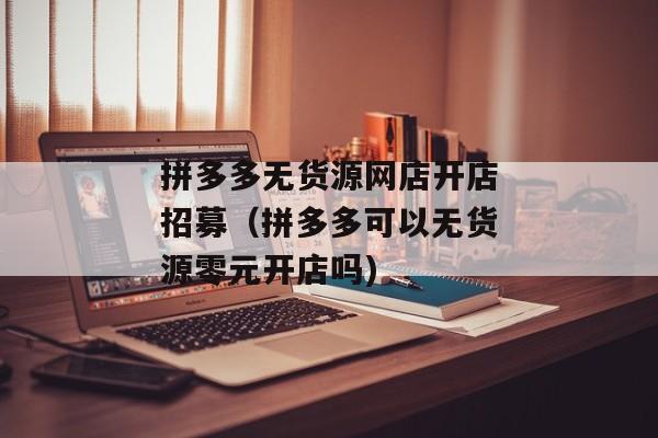 拼多多无货源网店开店招募（拼多多可以无货源零元开店吗)