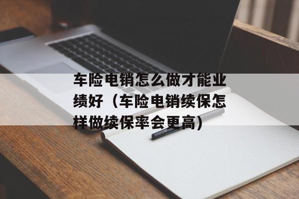 车险电销怎么做才能业绩好（车险电销续保怎样做续保率会更高)