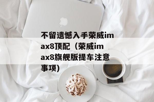 不留遗憾入手荣威imax8顶配（荣威imax8旗舰版提车注意事项)