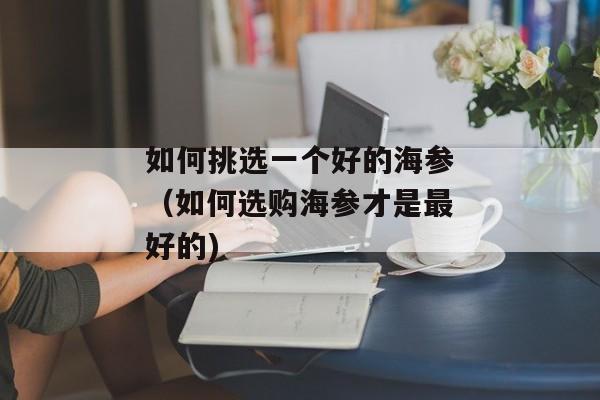 如何挑选一个好的海参（如何选购海参才是最好的)