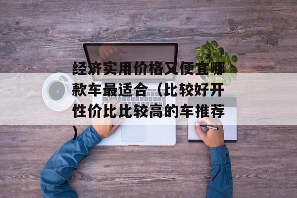 经济实用价格又便宜哪款车最适合（比较好开性价比比较高的车推荐)