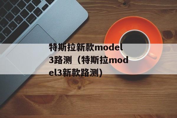 特斯拉新款model3路测（特斯拉model3新款路测)