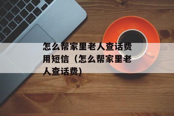 怎么帮家里老人查话费用短信（怎么帮家里老人查话费)