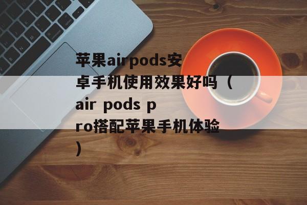 苹果airpods安卓手机使用效果好吗（air pods pro搭配苹果手机体验)