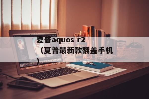 夏普aquos r2（夏普最新款翻盖手机)