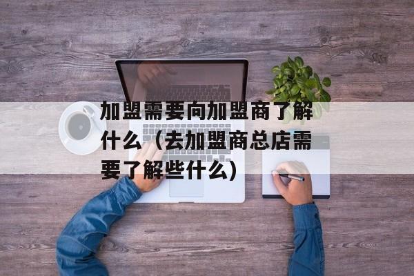 加盟需要向加盟商了解什么（去加盟商总店需要了解些什么)