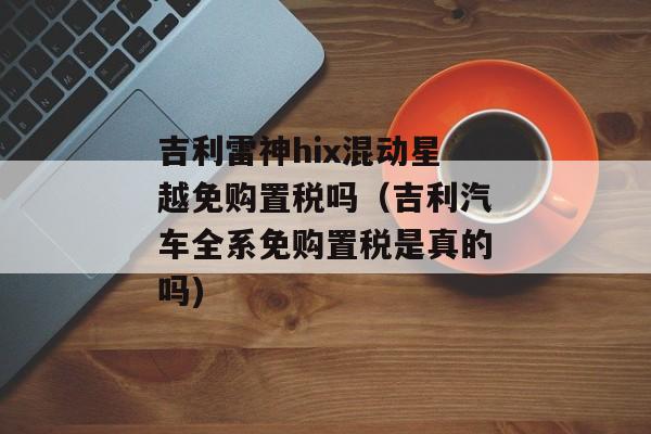 吉利雷神hix混动星越免购置税吗（吉利汽车全系免购置税是真的吗)