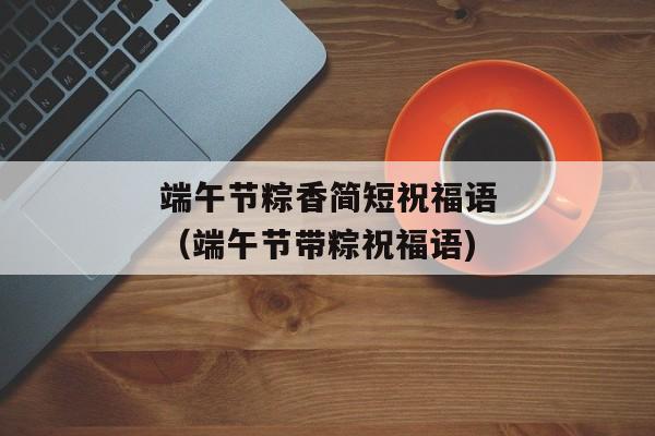 端午节粽香简短祝福语（端午节带粽祝福语)