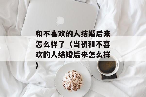 和不喜欢的人结婚后来怎么样了（当初和不喜欢的人结婚后来怎么样)