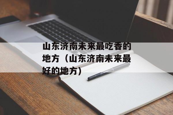 山东济南未来最吃香的地方（山东济南未来最好的地方)