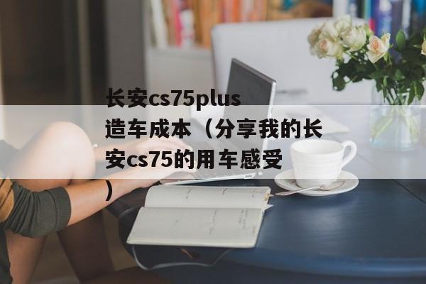 长安cs75plus造车成本（分享我的长安cs75的用车感受)